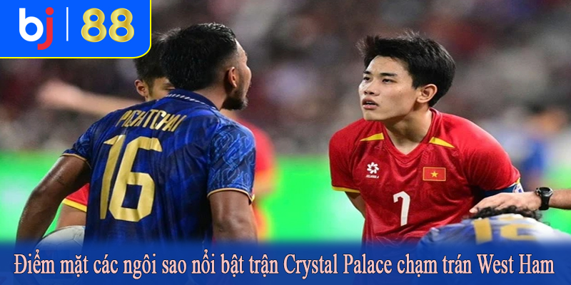 Điểm mặt các ngôi sao nổi bật trận Crystal Palace chạm trán West Ham