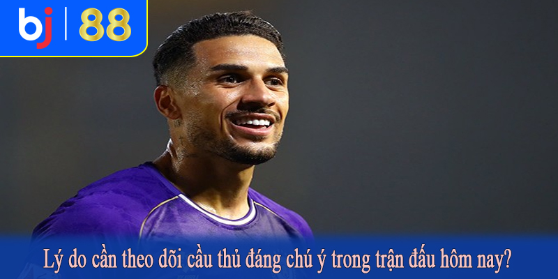 Lý do cần theo dõi cầu thủ đáng chú ý trong trận đấu hôm nay?