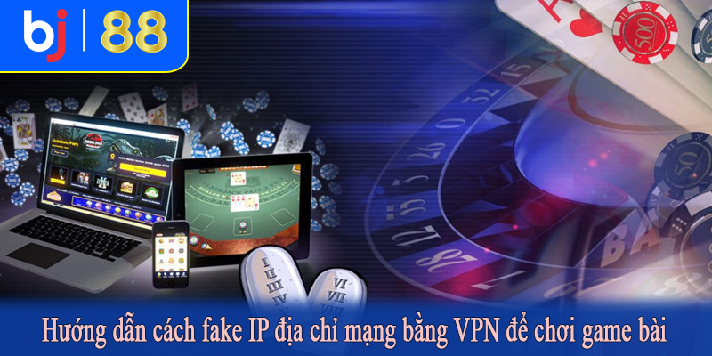 Hướng dẫn cách fake IP địa chỉ mạng bằng VPN để chơi game bài